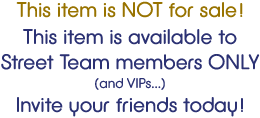 This item is NOT for sale! This item is available to Street Team members ONLY (and VIPs...) Invite your friends today!