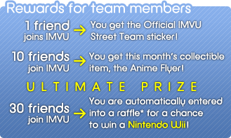 Rewards for team members: 1 friend joins IMVU --> You get the Official IMVU Street Team sticker! --- 10 friends join IMVU --> You get this month's collectible item, the Anime Flyer! --- 30 friends join IMVU --> You are automatically entered into a raffle* for a chance to win a Nintendo Wii!