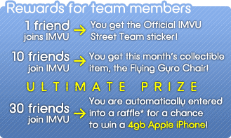 Rewards for team members: 1 friend joins IMVU --> You get the Official IMVU Street Team sticker! --- 10 friends join IMVU --> You get this month's collectible item, the Flying Gyro Chair! --- 30 friends join IMVU --> You are automatically entered into a raffle* for a chance to win an Apple iPhone!